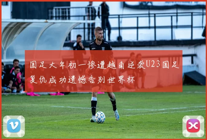 国足大年初一惨遭越南逆袭U23国足复仇成功遗憾告别世界杯