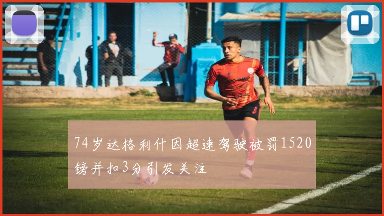 74岁达格利什因超速驾驶被罚1520镑并扣3分引发关注