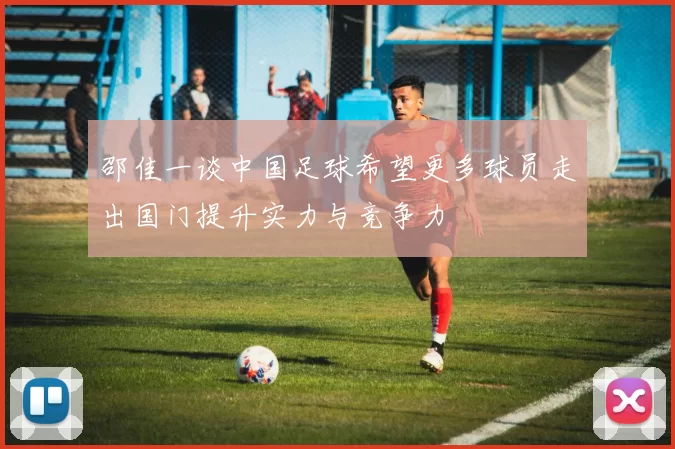 邵佳一谈中国足球希望更多球员走出国门提升实力与竞争力