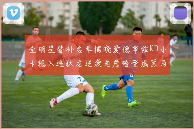全明星替补名单揭晓爱德华兹KD小卡稳入选狄龙逆袭老詹哈登成黑马