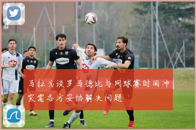 马拉戈谈罗马德比与网球赛时间冲突需各方妥协解决问题