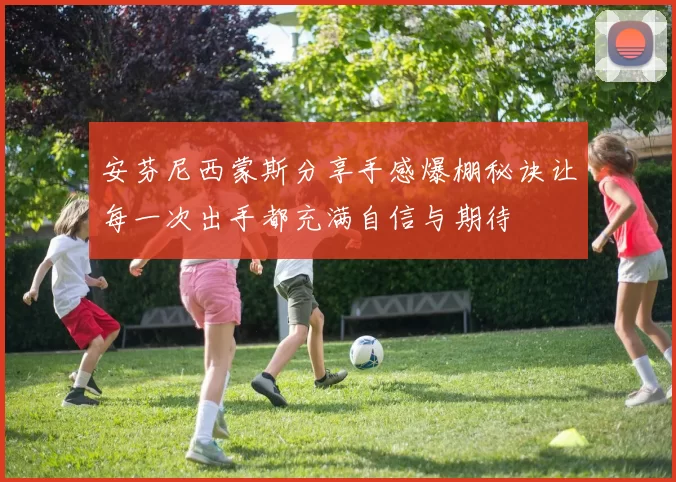 安芬尼西蒙斯分享手感爆棚秘诀让每一次出手都充满自信与期待