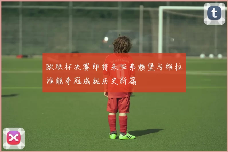 欧联杯决赛即将来临弗赖堡与维拉谁能夺冠成就历史新篇