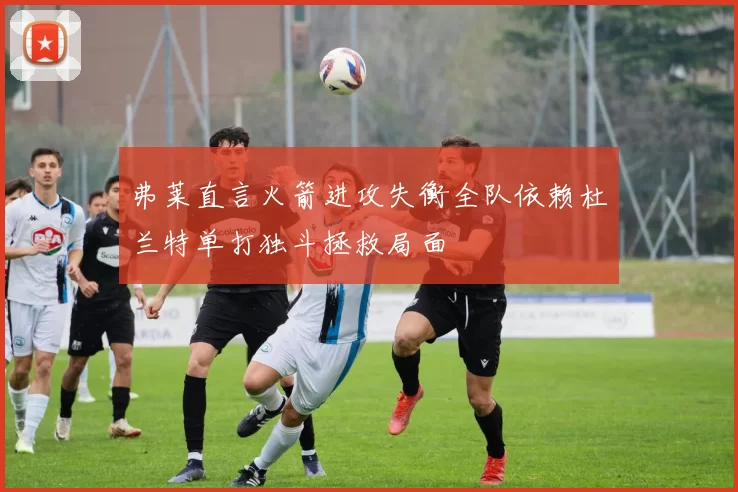 弗莱直言火箭进攻失衡全队依赖杜兰特单打独斗拯救局面