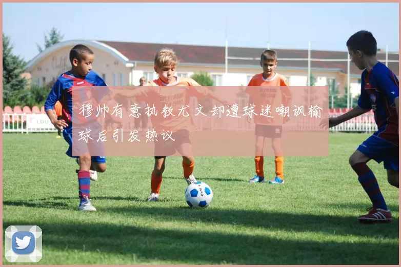 穆帅有意执教尤文却遭球迷嘲讽输球后引发热议