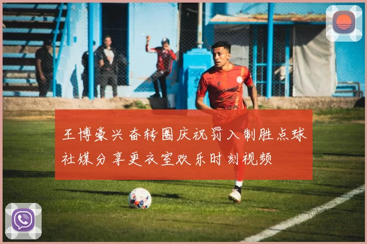 王博豪兴奋转圈庆祝罚入制胜点球社媒分享更衣室欢乐时刻视频