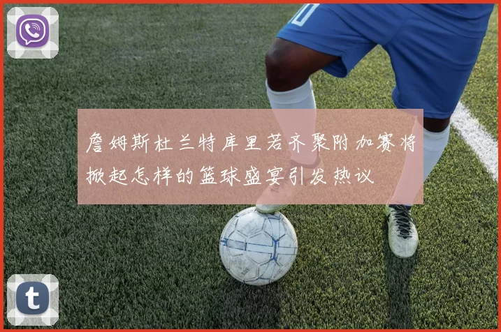 詹姆斯杜兰特库里若齐聚附加赛将掀起怎样的篮球盛宴引发热议