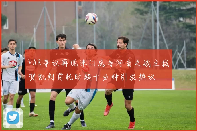 VAR争议再现津门虎与河南之战主裁贺凯判罚耗时超十分钟引发热议